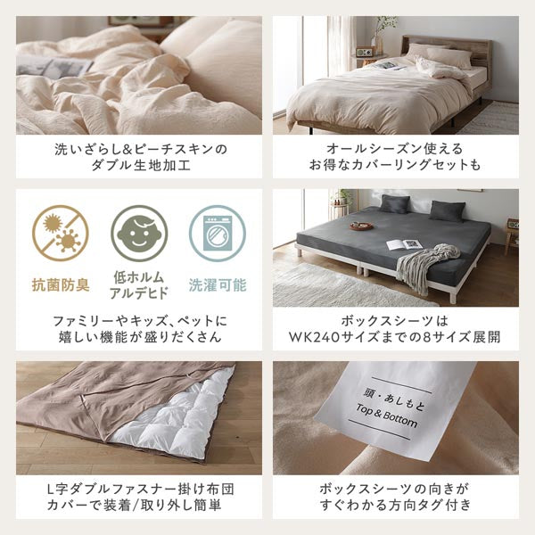 洗いざらし&ピーチスキンのダブル生地加工/オールシーズン使えるお得なカバーリングセットも/ファミリーやキッズ、ペットに嬉しい機能が盛りだくさん/ボックスシーツはWK240までの8サイズ展開/L字ダブルファスナー掛け布団カバーで装着/取り外し簡単/ボックスシーツの向きがすぐわかる方向タグ付き