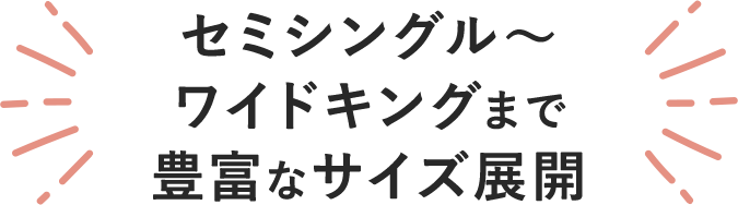 セミシングルからワイドキングまで選べるベッドサイズ。
